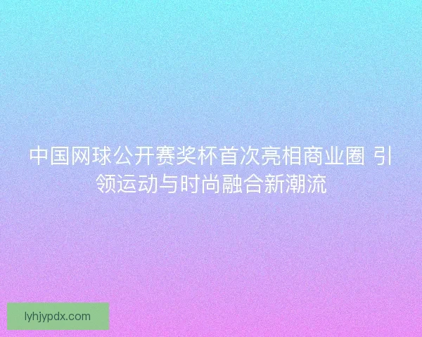 中国网球公开赛奖杯首次亮相商业圈 引领运动与时尚融合新潮流