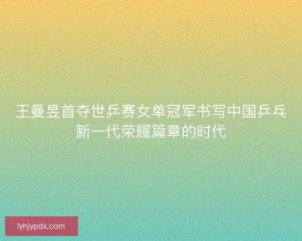 王曼昱首夺世乒赛女单冠军书写中国乒乓新一代荣耀篇章的时代