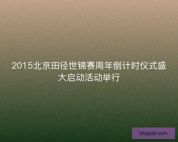 2015北京田径世锦赛周年倒计时仪式盛大启动活动举行