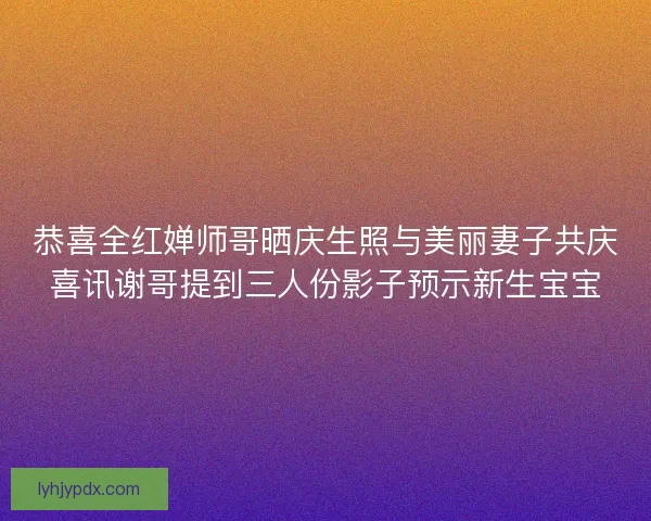 恭喜全红婵师哥晒庆生照与美丽妻子共庆喜讯谢哥提到三人份影子预示新生宝宝