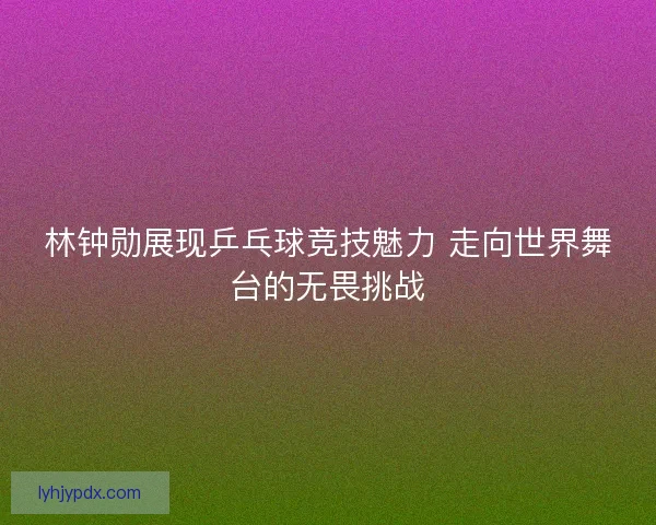林钟勋展现乒乓球竞技魅力 走向世界舞台的无畏挑战