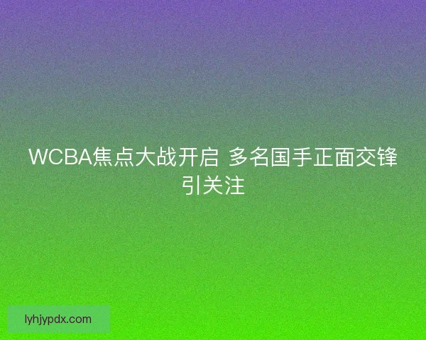 WCBA焦点大战开启 多名国手正面交锋引关注
