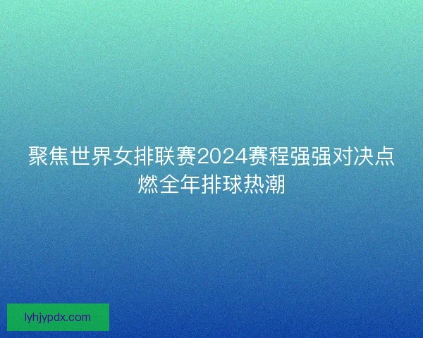 聚焦世界女排联赛2024赛程强强对决点燃全年排球热潮