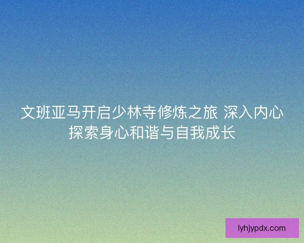 文班亚马开启少林寺修炼之旅 深入内心探索身心和谐与自我成长