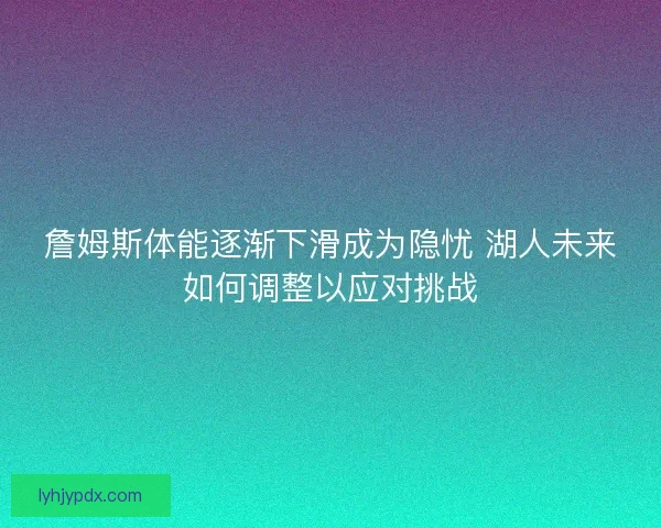 詹姆斯体能逐渐下滑成为隐忧 湖人未来如何调整以应对挑战