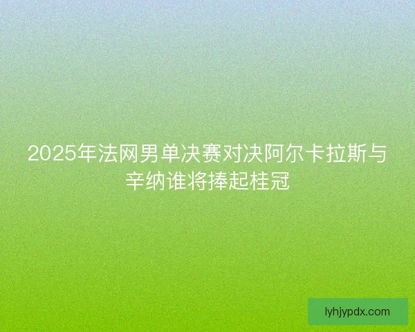 2025年法网男单决赛对决阿尔卡拉斯与辛纳谁将捧起桂冠
