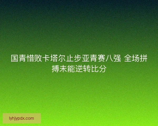 国青惜败卡塔尔止步亚青赛八强 全场拼搏未能逆转比分