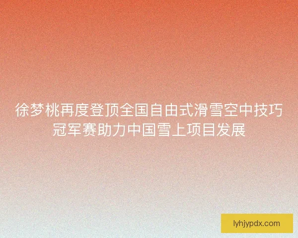 徐梦桃再度登顶全国自由式滑雪空中技巧冠军赛助力中国雪上项目发展