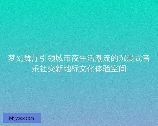 梦幻舞厅引领城市夜生活潮流的沉浸式音乐社交新地标文化体验空间