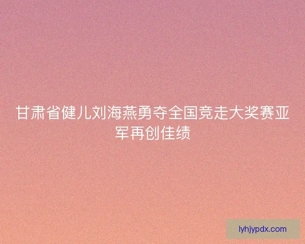 甘肃省健儿刘海燕勇夺全国竞走大奖赛亚军再创佳绩