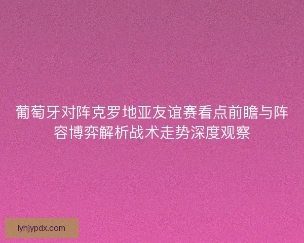 葡萄牙对阵克罗地亚友谊赛看点前瞻与阵容博弈解析战术走势深度观察