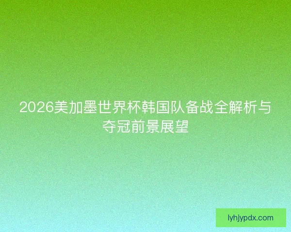 2026美加墨世界杯韩国队备战全解析与夺冠前景展望