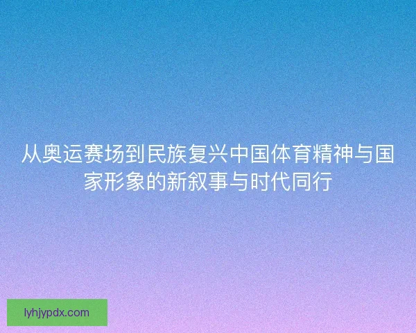 从奥运赛场到民族复兴中国体育精神与国家形象的新叙事与时代同行