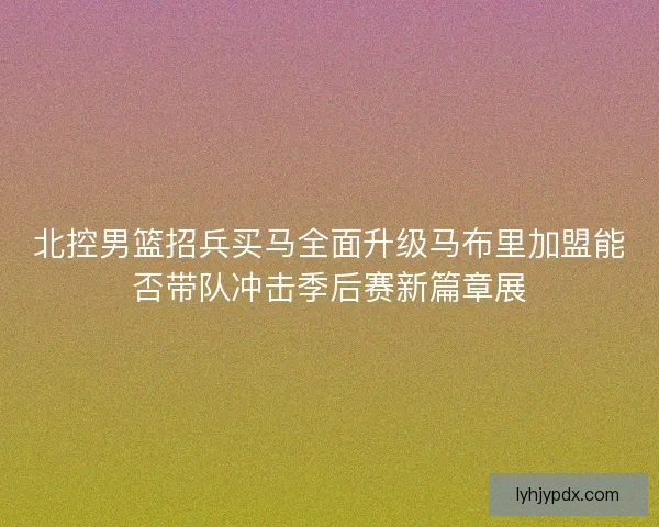 北控男篮招兵买马全面升级马布里加盟能否带队冲击季后赛新篇章展