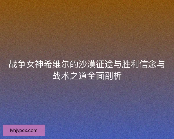 战争女神希维尔的沙漠征途与胜利信念与战术之道全面剖析