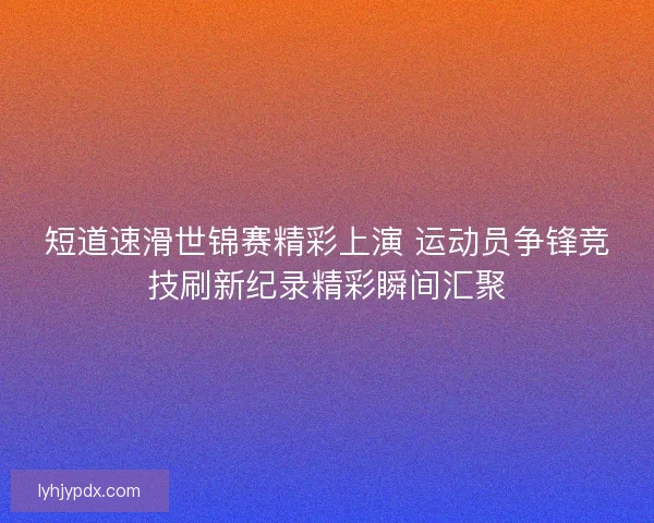 短道速滑世锦赛精彩上演 运动员争锋竞技刷新纪录精彩瞬间汇聚