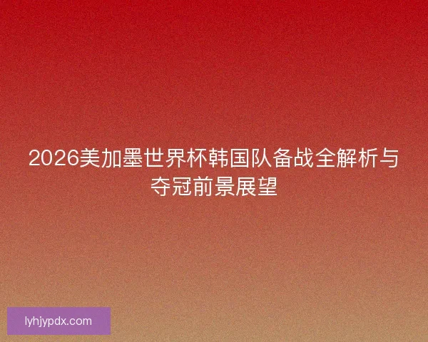 2026美加墨世界杯韩国队备战全解析与夺冠前景展望
