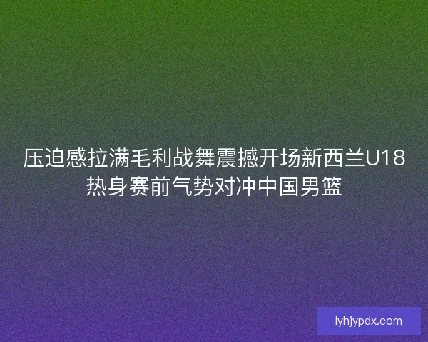 压迫感拉满毛利战舞震撼开场新西兰U18热身赛前气势对冲中国男篮