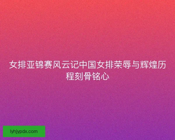 女排亚锦赛风云记中国女排荣辱与辉煌历程刻骨铭心