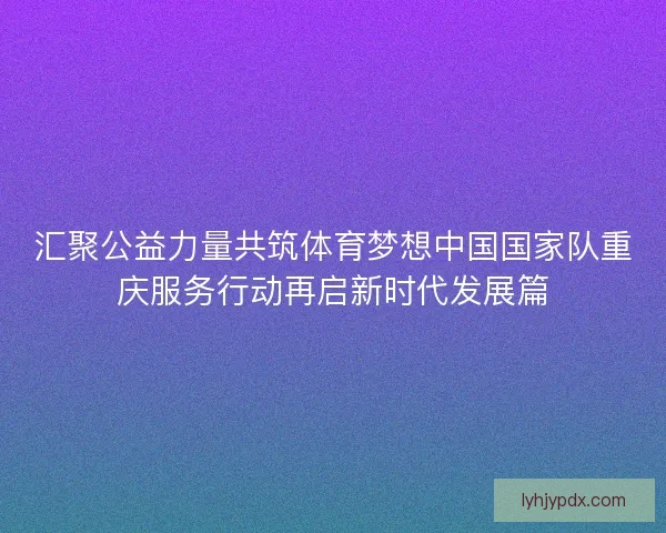 汇聚公益力量共筑体育梦想中国国家队重庆服务行动再启新时代发展篇