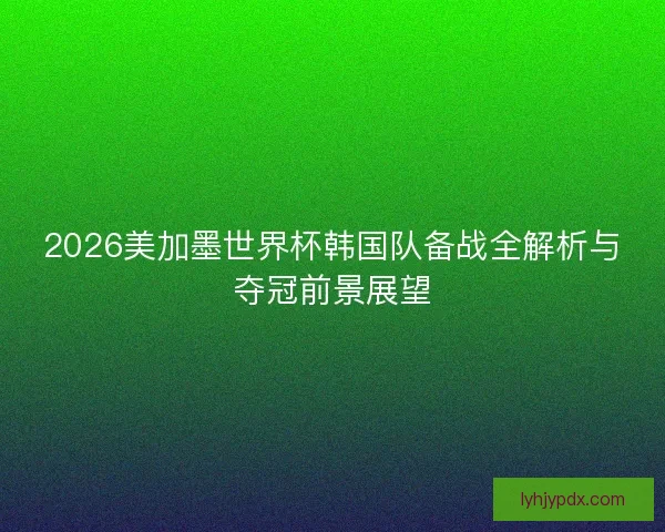 2026美加墨世界杯韩国队备战全解析与夺冠前景展望