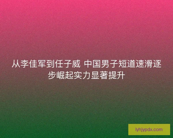 从李佳军到任子威 中国男子短道速滑逐步崛起实力显著提升
