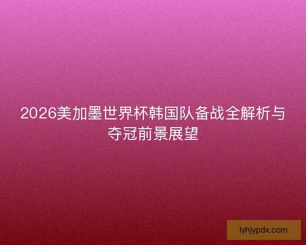 2026美加墨世界杯韩国队备战全解析与夺冠前景展望