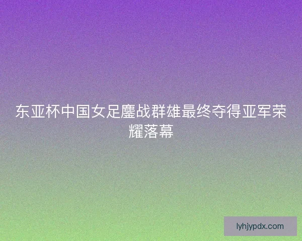 东亚杯中国女足鏖战群雄最终夺得亚军荣耀落幕