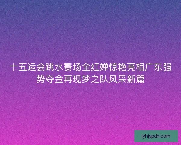 十五运会跳水赛场全红婵惊艳亮相广东强势夺金再现梦之队风采新篇