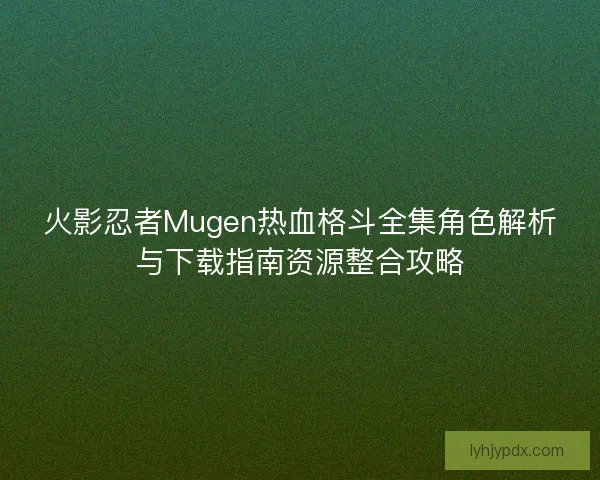 火影忍者Mugen热血格斗全集角色解析与下载指南资源整合攻略