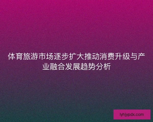 体育旅游市场逐步扩大推动消费升级与产业融合发展趋势分析
