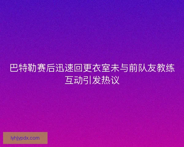 巴特勒赛后迅速回更衣室未与前队友教练互动引发热议